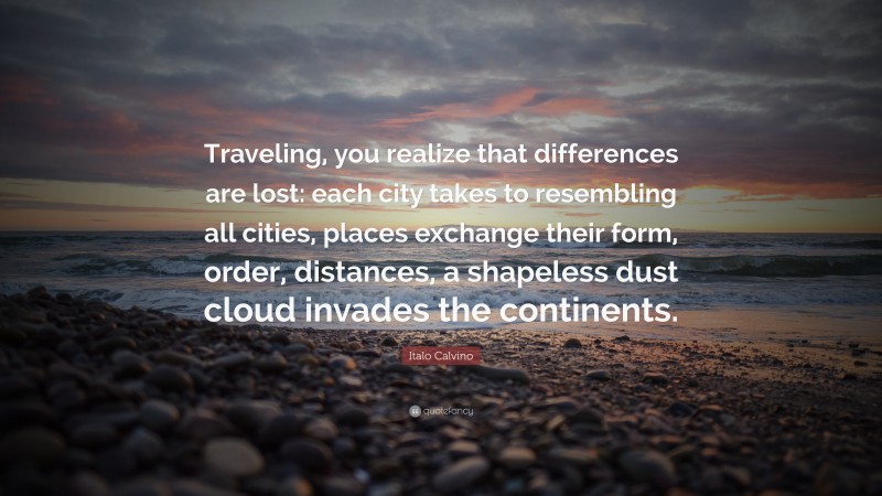 Italo Calvino Quote: “Traveling, you realize that differences are lost: each city takes to resembling all cities, places exchange their form, order, distances, a shapeless dust cloud invades the continents.”