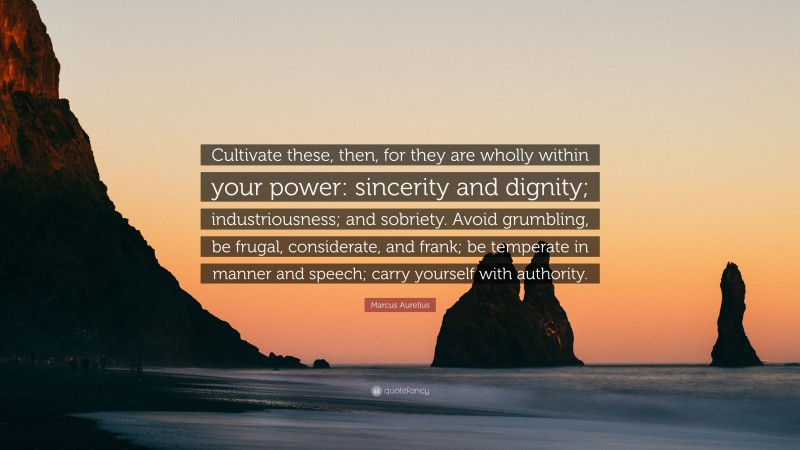 Marcus Aurelius Quote: “Cultivate these, then, for they are wholly within your power: sincerity and dignity; industriousness; and sobriety. Avoid grumbling, be frugal, considerate, and frank; be temperate in manner and speech; carry yourself with authority.”