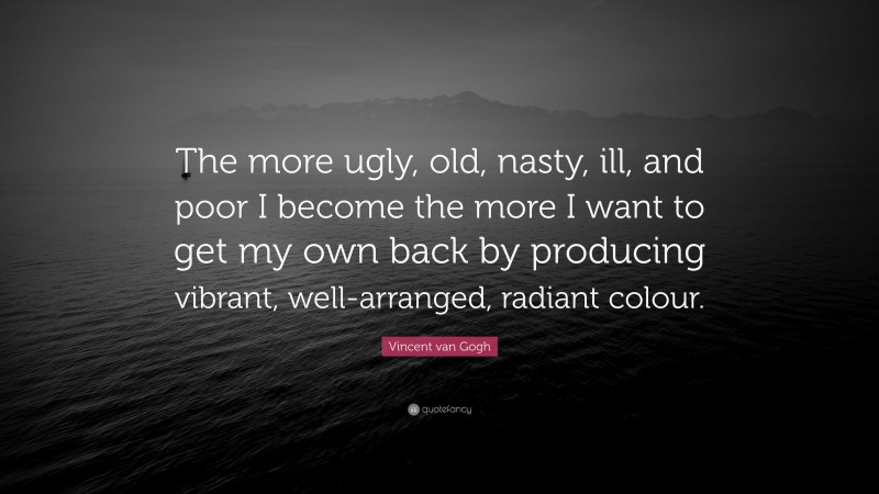 Vincent van Gogh Quote: “The more ugly, old, nasty, ill, and poor I become the more I want to get my own back by producing vibrant, well-arranged, radiant colour.”