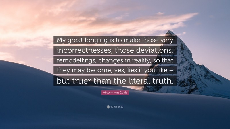 Vincent van Gogh Quote: “My great longing is to make those very incorrectnesses, those deviations, remodellings, changes in reality, so that they may become, yes, lies if you like – but truer than the literal truth.”