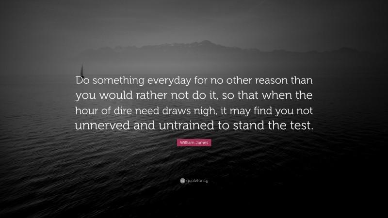 William James Quote: “Do something everyday for no other reason than you would rather not do it, so that when the hour of dire need draws nigh, it may find you not unnerved and untrained to stand the test.”