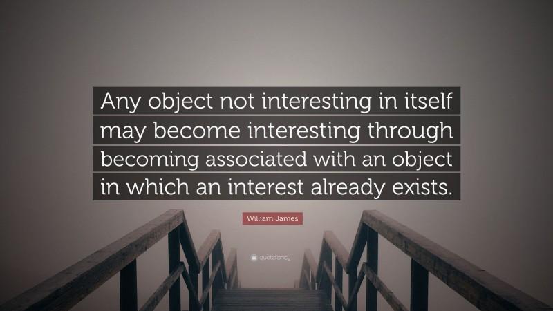 William James Quote: “Any object not interesting in itself may become interesting through becoming associated with an object in which an interest already exists.”
