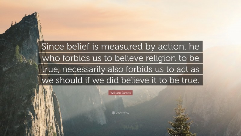 William James Quote: “Since belief is measured by action, he who forbids us to believe religion to be true, necessarily also forbids us to act as we should if we did believe it to be true.”