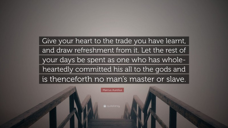 Marcus Aurelius Quote: “Give your heart to the trade you have learnt, and draw refreshment from it. Let the rest of your days be spent as one who has whole-heartedly committed his all to the gods and is thenceforth no man’s master or slave.”