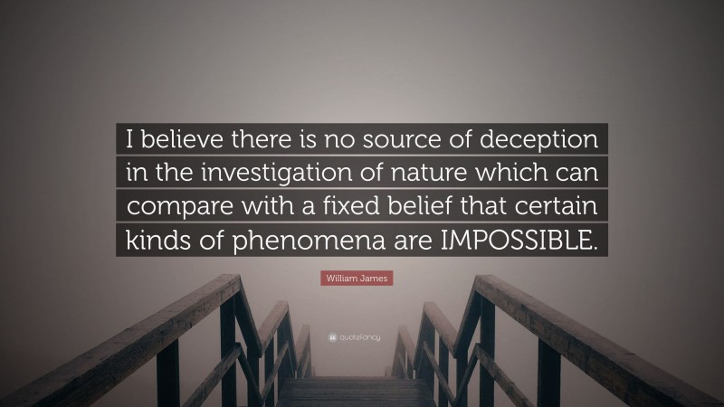 William James Quote: “I believe there is no source of deception in the investigation of nature which can compare with a fixed belief that certain kinds of phenomena are IMPOSSIBLE.”