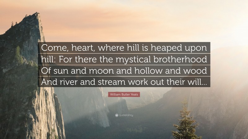 William Butler Yeats Quote: “Come, heart, where hill is heaped upon hill: For there the mystical brotherhood Of sun and moon and hollow and wood And river and stream work out their will...”