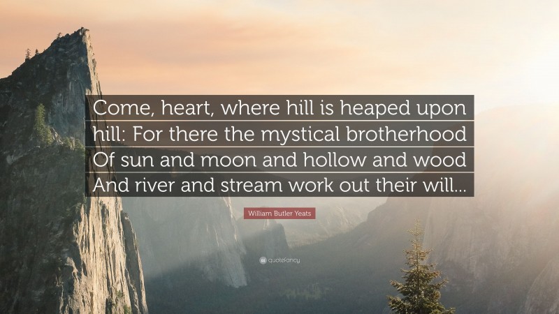 William Butler Yeats Quote: “Come, heart, where hill is heaped upon hill: For there the mystical brotherhood Of sun and moon and hollow and wood And river and stream work out their will...”