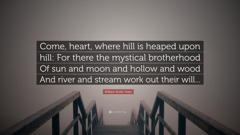 William Butler Yeats Quote: “Come, heart, where hill is heaped upon hill: For there the mystical brotherhood Of sun and moon and hollow and wood And river and stream work out their will...”