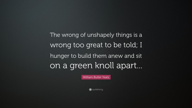 William Butler Yeats Quote: “The wrong of unshapely things is a wrong too great to be told; I hunger to build them anew and sit on a green knoll apart...”