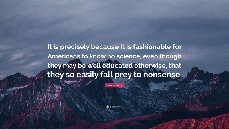 Isaac Asimov Quote: “It is precisely because it is fashionable for Americans to know no science, even though they may be well educated otherwise, that they so easily fall prey to nonsense.”