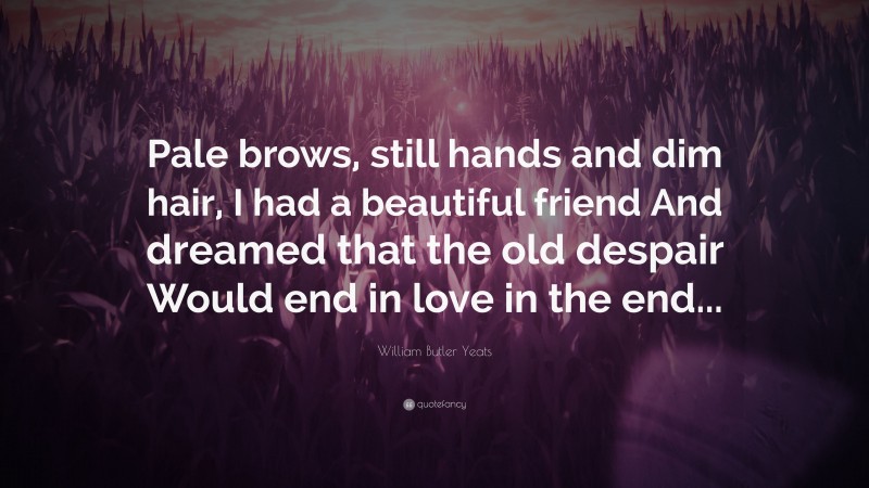William Butler Yeats Quote: “Pale brows, still hands and dim hair, I had a beautiful friend And dreamed that the old despair Would end in love in the end...”