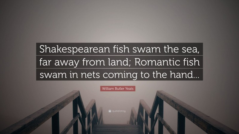 William Butler Yeats Quote: “Shakespearean fish swam the sea, far away from land; Romantic fish swam in nets coming to the hand...”