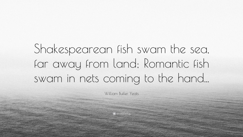 William Butler Yeats Quote: “Shakespearean fish swam the sea, far away from land; Romantic fish swam in nets coming to the hand...”