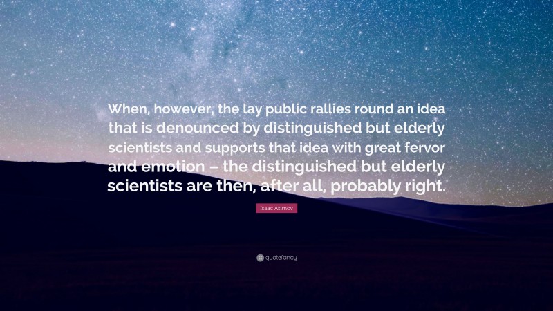 Isaac Asimov Quote: “When, however, the lay public rallies round an idea that is denounced by distinguished but elderly scientists and supports that idea with great fervor and emotion – the distinguished but elderly scientists are then, after all, probably right.”