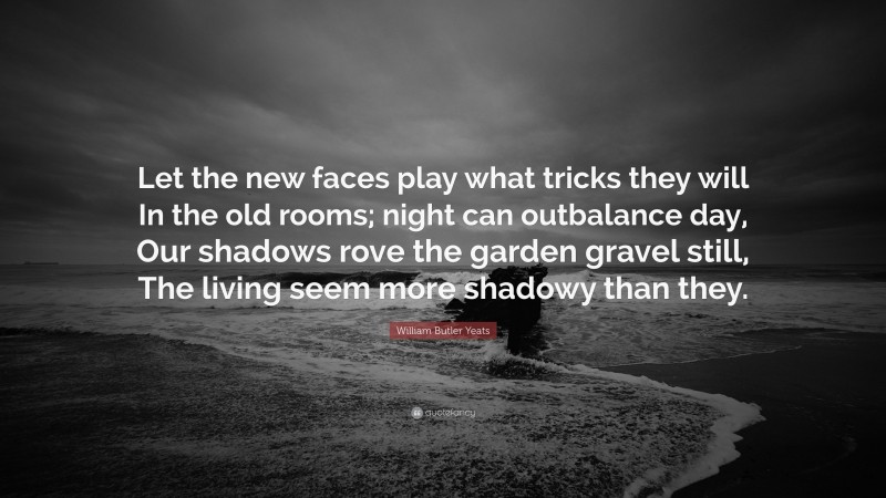 William Butler Yeats Quote: “Let the new faces play what tricks they will In the old rooms; night can outbalance day, Our shadows rove the garden gravel still, The living seem more shadowy than they.”