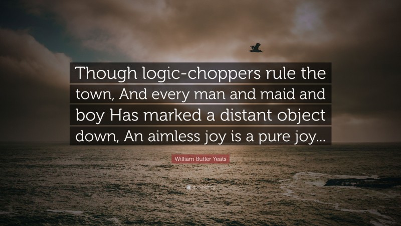 William Butler Yeats Quote: “Though logic-choppers rule the town, And every man and maid and boy Has marked a distant object down, An aimless joy is a pure joy...”