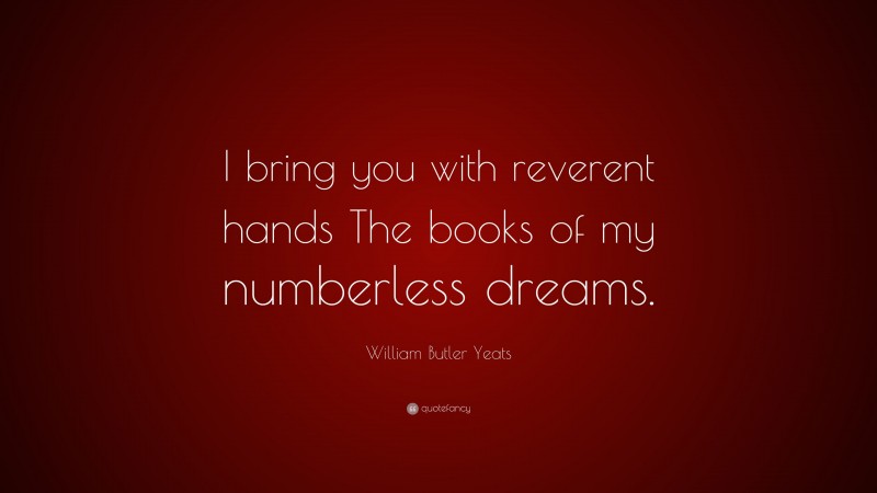 William Butler Yeats Quote: “I bring you with reverent hands The books of my numberless dreams.”