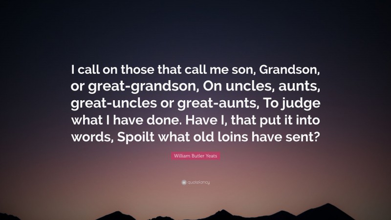 William Butler Yeats Quote: “I call on those that call me son, Grandson, or great-grandson, On uncles, aunts, great-uncles or great-aunts, To judge what I have done. Have I, that put it into words, Spoilt what old loins have sent?”