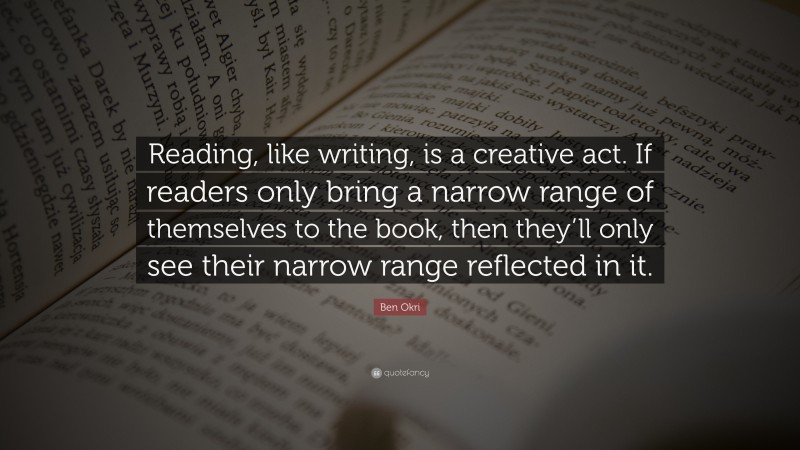 Ben Okri Quote: “Reading, like writing, is a creative act. If readers only bring a narrow range of themselves to the book, then they’ll only see their narrow range reflected in it.”