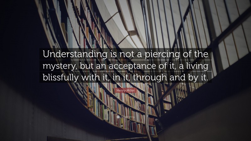 Henry Miller Quote: “Understanding is not a piercing of the mystery, but an acceptance of it, a living blissfully with it, in it, through and by it.”