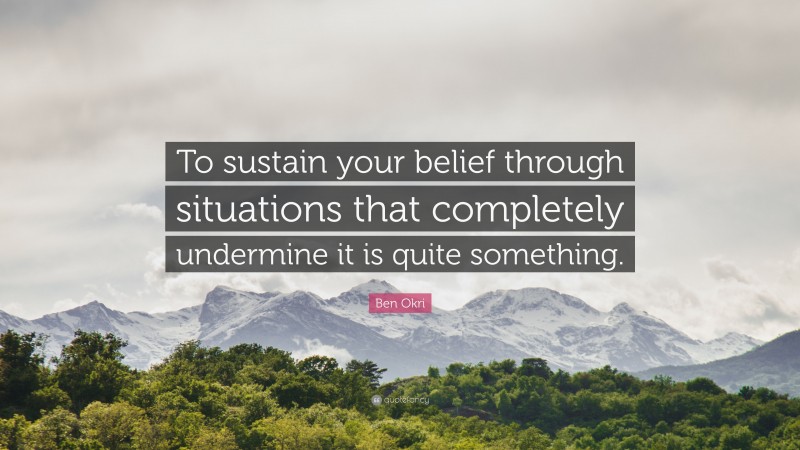 Ben Okri Quote: “To sustain your belief through situations that completely undermine it is quite something.”