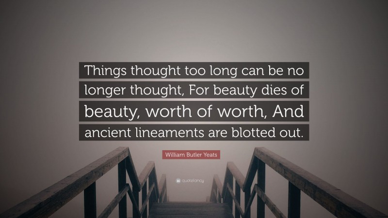 William Butler Yeats Quote: “Things thought too long can be no longer thought, For beauty dies of beauty, worth of worth, And ancient lineaments are blotted out.”