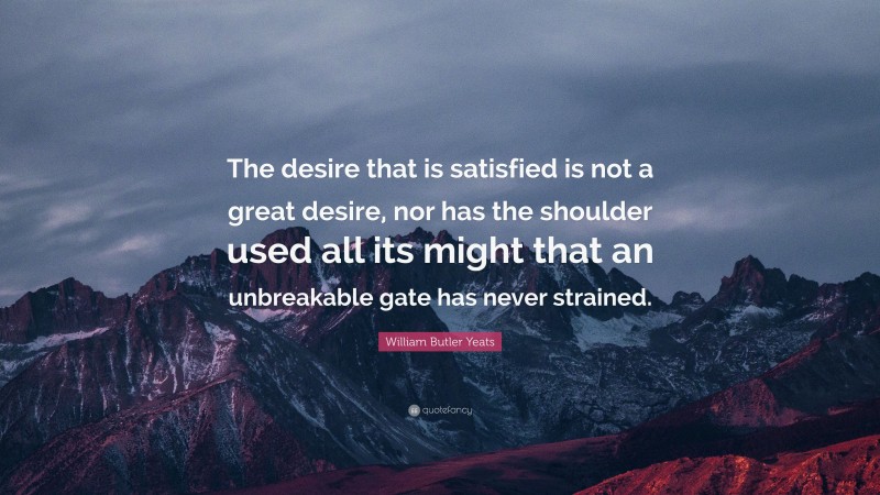 William Butler Yeats Quote: “The desire that is satisfied is not a great desire, nor has the shoulder used all its might that an unbreakable gate has never strained.”