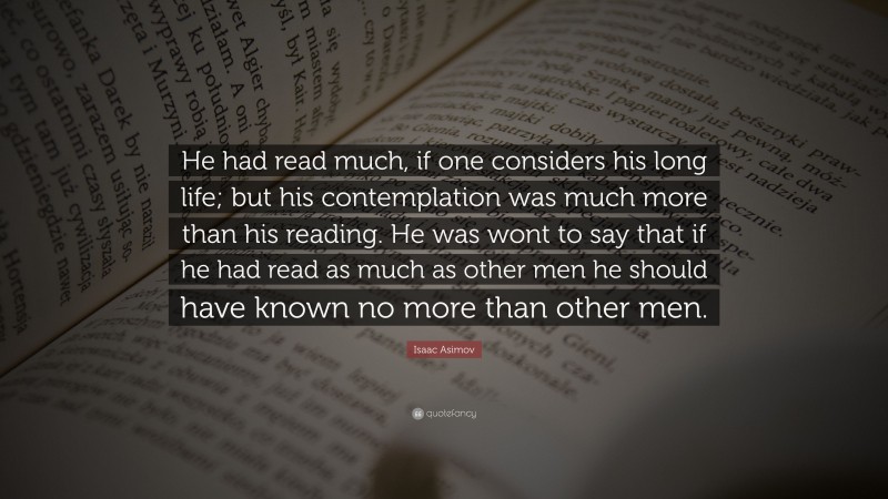 Isaac Asimov Quote: “He had read much, if one considers his long life; but his contemplation was much more than his reading. He was wont to say that if he had read as much as other men he should have known no more than other men.”