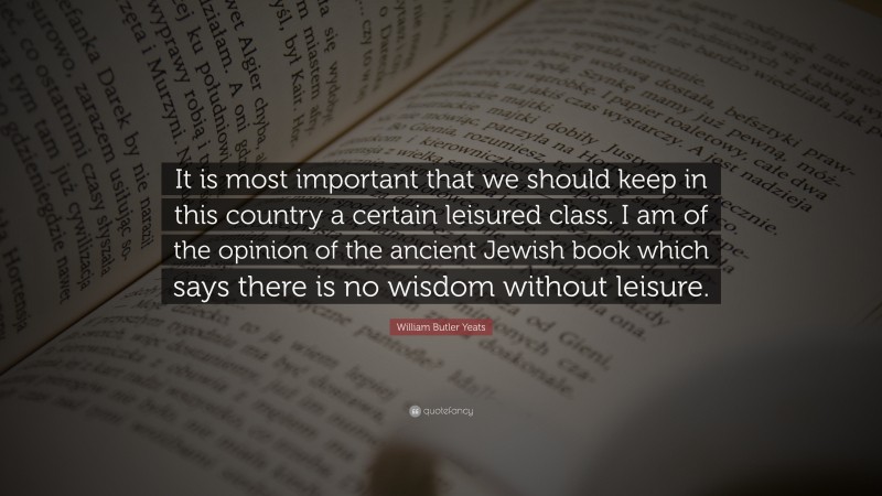 William Butler Yeats Quote: “It is most important that we should keep in this country a certain leisured class. I am of the opinion of the ancient Jewish book which says there is no wisdom without leisure.”
