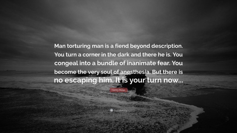 Henry Miller Quote: “Man torturing man is a fiend beyond description. You turn a corner in the dark and there he is. You congeal into a bundle of inanimate fear. You become the very soul of anesthesia. But there is no escaping him. It is your turn now...”
