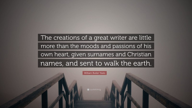 William Butler Yeats Quote: “The creations of a great writer are little more than the moods and passions of his own heart, given surnames and Christian names, and sent to walk the earth.”