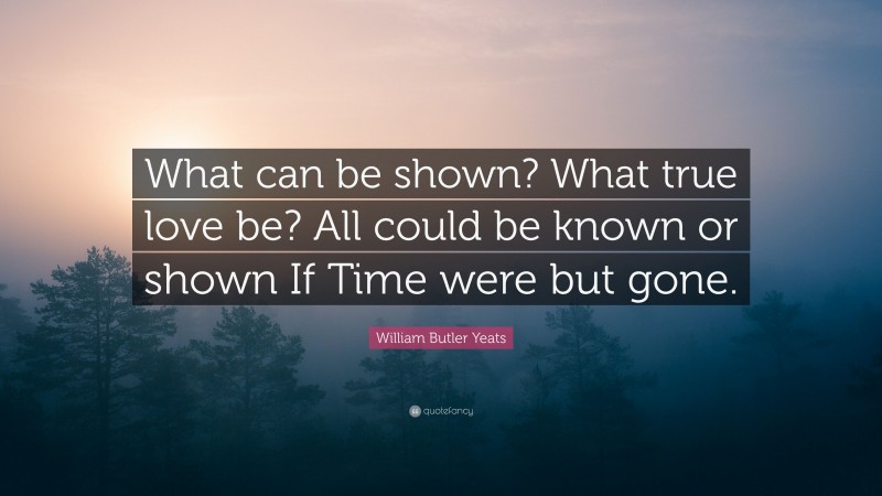 William Butler Yeats Quote: “What can be shown? What true love be? All could be known or shown If Time were but gone.”
