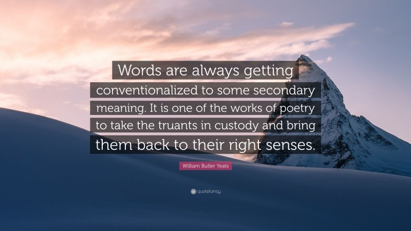 William Butler Yeats Quote: “Words are always getting conventionalized to some secondary meaning. It is one of the works of poetry to take the truants in custody and bring them back to their right senses.”