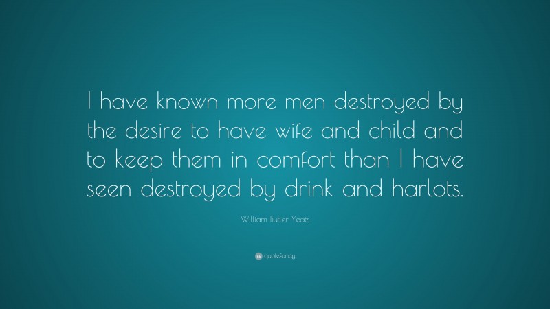 William Butler Yeats Quote: “I have known more men destroyed by the desire to have wife and child and to keep them in comfort than I have seen destroyed by drink and harlots.”