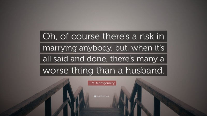 L.M. Montgomery Quote: “Oh, of course there’s a risk in marrying anybody, but, when it’s all said and done, there’s many a worse thing than a husband.”