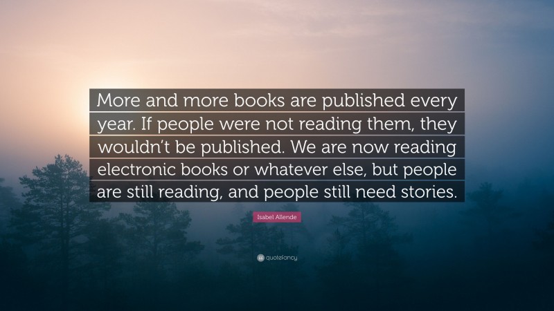 Isabel Allende Quote: “More and more books are published every year. If people were not reading them, they wouldn’t be published. We are now reading electronic books or whatever else, but people are still reading, and people still need stories.”