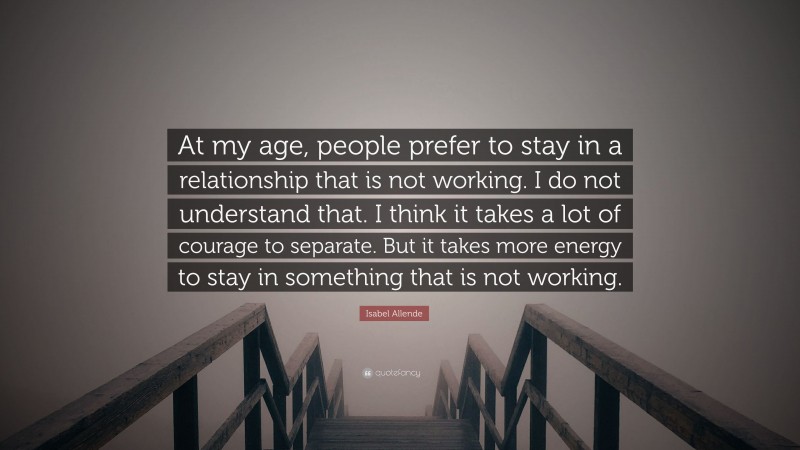 Isabel Allende Quote: “At my age, people prefer to stay in a relationship that is not working. I do not understand that. I think it takes a lot of courage to separate. But it takes more energy to stay in something that is not working.”