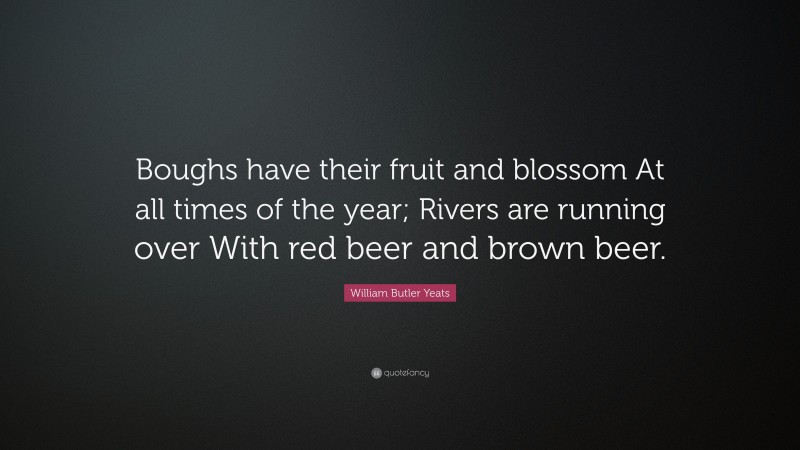William Butler Yeats Quote: “Boughs have their fruit and blossom At all times of the year; Rivers are running over With red beer and brown beer.”