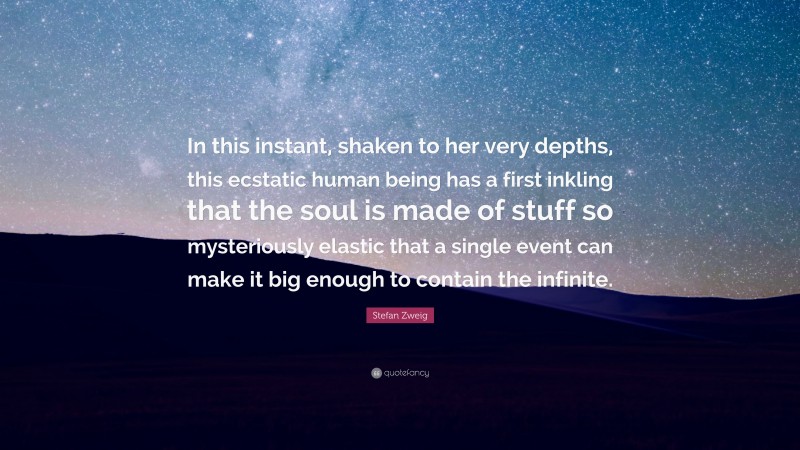 Stefan Zweig Quote: “In this instant, shaken to her very depths, this ecstatic human being has a first inkling that the soul is made of stuff so mysteriously elastic that a single event can make it big enough to contain the infinite.”
