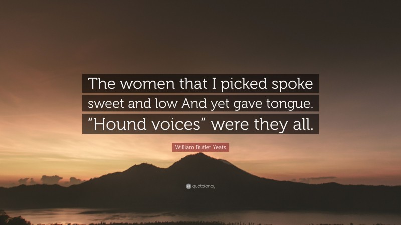 William Butler Yeats Quote: “The women that I picked spoke sweet and low And yet gave tongue. “Hound voices” were they all.”