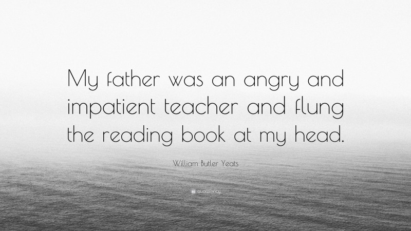 William Butler Yeats Quote: “My father was an angry and impatient teacher and flung the reading book at my head.”