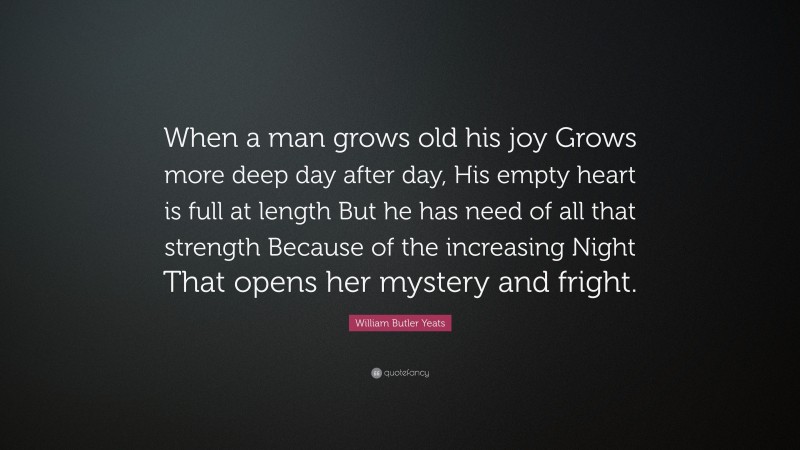 William Butler Yeats Quote: “When a man grows old his joy Grows more deep day after day, His empty heart is full at length But he has need of all that strength Because of the increasing Night That opens her mystery and fright.”