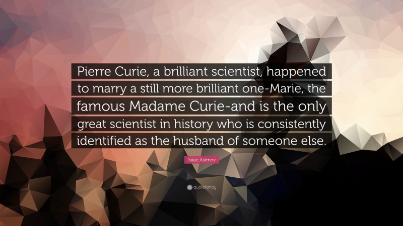 Isaac Asimov Quote: “Pierre Curie, a brilliant scientist, happened to marry a still more brilliant one-Marie, the famous Madame Curie-and is the only great scientist in history who is consistently identified as the husband of someone else.”
