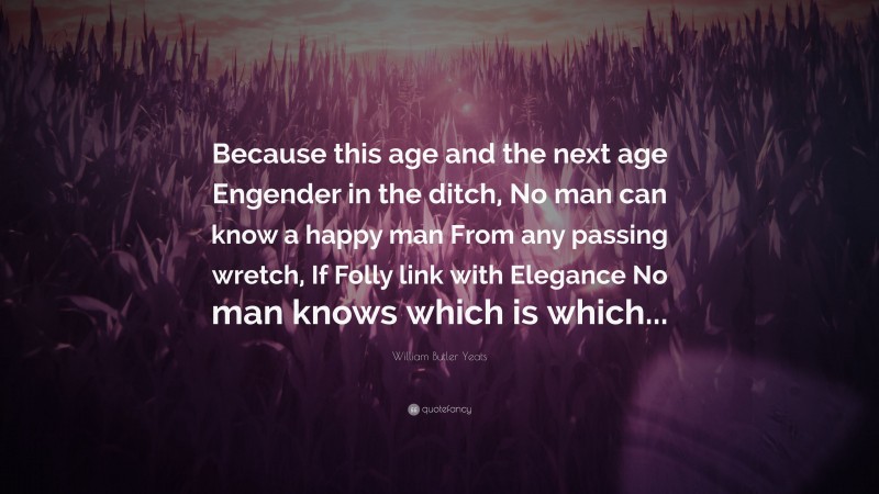 William Butler Yeats Quote: “Because this age and the next age Engender in the ditch, No man can know a happy man From any passing wretch, If Folly link with Elegance No man knows which is which...”