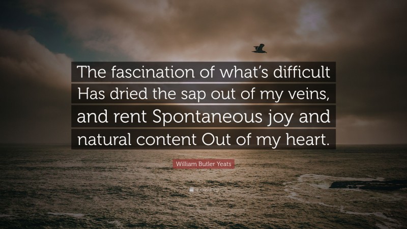 William Butler Yeats Quote: “The fascination of what’s difficult Has dried the sap out of my veins, and rent Spontaneous joy and natural content Out of my heart.”