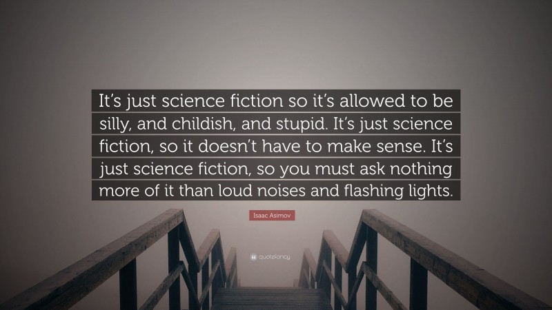Isaac Asimov Quote: “It’s just science fiction so it’s allowed to be silly, and childish, and stupid. It’s just science fiction, so it doesn’t have to make sense. It’s just science fiction, so you must ask nothing more of it than loud noises and flashing lights.”