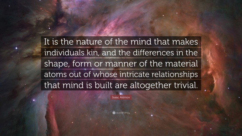 Isaac Asimov Quote: “It is the nature of the mind that makes individuals kin, and the differences in the shape, form or manner of the material atoms out of whose intricate relationships that mind is built are altogether trivial.”