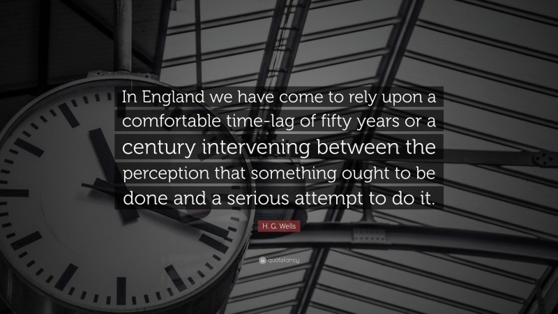 H. G. Wells Quote: “In England we have come to rely upon a comfortable time-lag of fifty years or a century intervening between the perception that something ought to be done and a serious attempt to do it.”