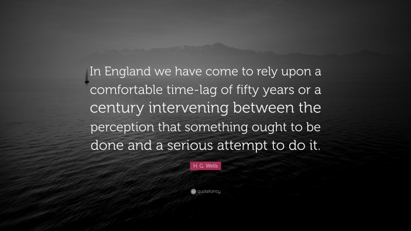 H. G. Wells Quote: “In England we have come to rely upon a comfortable time-lag of fifty years or a century intervening between the perception that something ought to be done and a serious attempt to do it.”