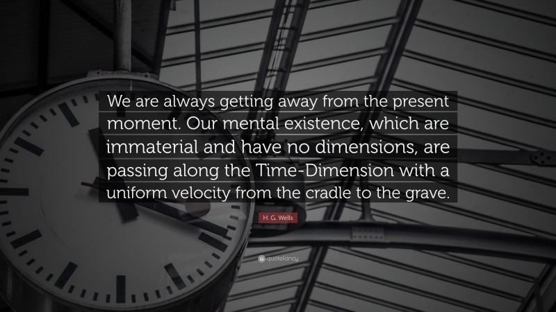 H. G. Wells Quote: “We are always getting away from the present moment. Our mental existence, which are immaterial and have no dimensions, are passing along the Time-Dimension with a uniform velocity from the cradle to the grave.”